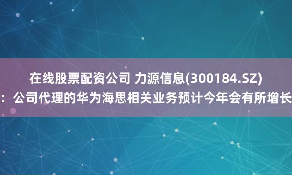 在线股票配资公司 力源信息(300184.SZ)：公司代理的华为海思相关业务预计今年会有所增长