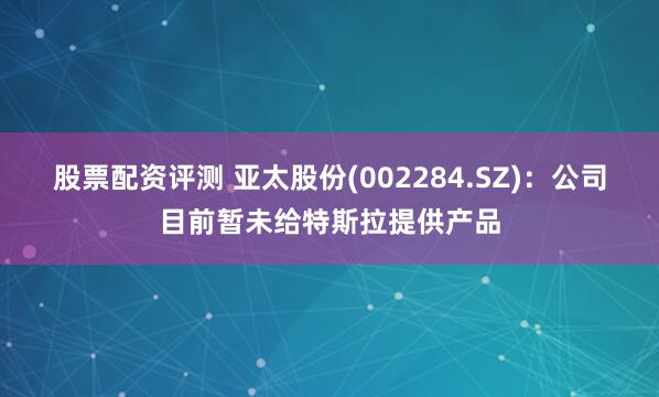 股票配资评测 亚太股份(002284.SZ)：公司目前暂未给特斯拉提供产品