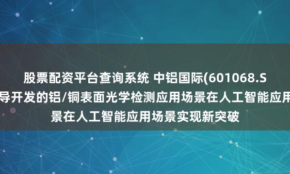 股票配资平台查询系统 中铝国际(601068.SH)：中色科技主导开发的铝/铜表面光学检测应用场景在人工智能应用场景实现新突破