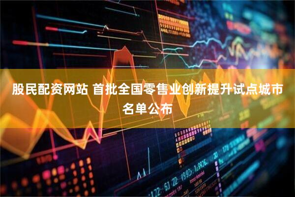 股民配资网站 首批全国零售业创新提升试点城市名单公布