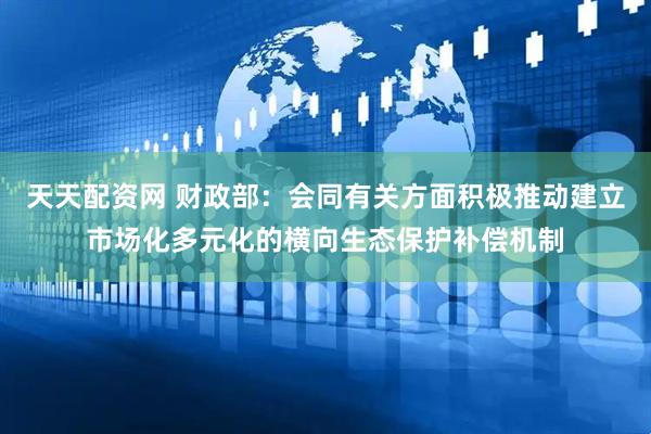 天天配资网 财政部：会同有关方面积极推动建立市场化多元化的横向生态保护补偿机制