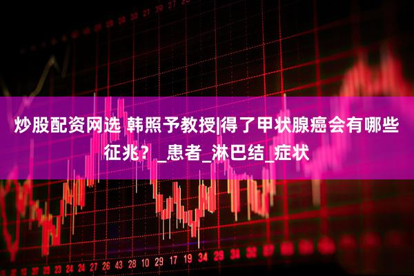 炒股配资网选 韩照予教授|得了甲状腺癌会有哪些征兆？_患者_淋巴结_症状
