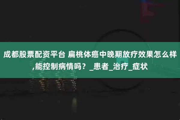 成都股票配资平台 扁桃体癌中晚期放疗效果怎么样,能控制病情吗？_患者_治疗_症状
