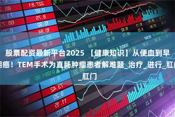 股票配资最新平台2025 【健康知识】从便血到早期癌！TEM手术为直肠肿瘤患者解难题_治疗_进行_肛门