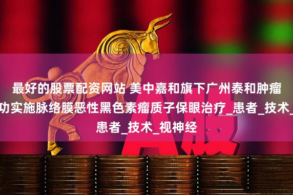 最好的股票配资网站 美中嘉和旗下广州泰和肿瘤医院成功实施脉络膜恶性黑色素瘤质子保眼治疗_患者_技术_视神经