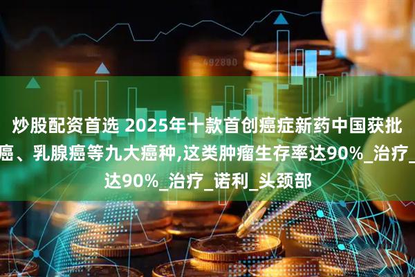 炒股配资首选 2025年十款首创癌症新药中国获批!精准攻克肺癌、乳腺癌等九大癌种,这类肿瘤生存率达90%_治疗_诺利_头颈部