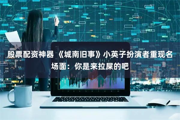 股票配资神器 《城南旧事》小英子扮演者重现名场面：你是来拉屎的吧