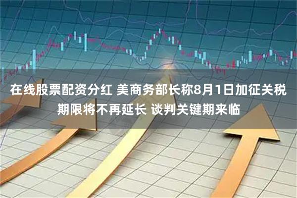 在线股票配资分红 美商务部长称8月1日加征关税期限将不再延长 谈判关键期来临
