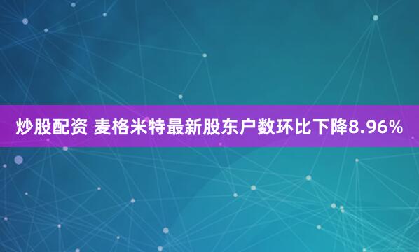 炒股配资 麦格米特最新股东户数环比下降8.96%