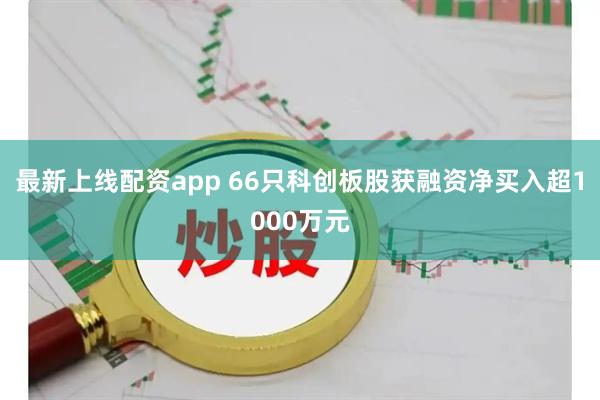 最新上线配资app 66只科创板股获融资净买入超1000万元
