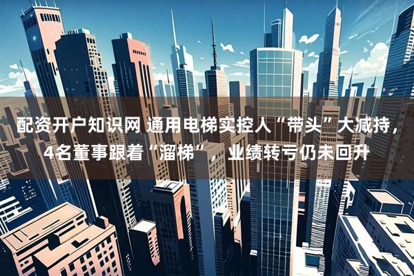 配资开户知识网 通用电梯实控人“带头”大减持，4名董事跟着“溜梯”，业绩转亏仍未回升