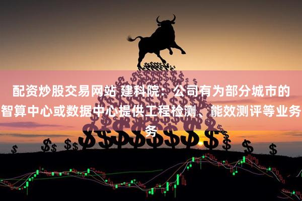配资炒股交易网站 建科院：公司有为部分城市的智算中心或数据中心提供工程检测、能效测评等业务
