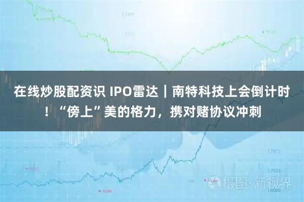 在线炒股配资识 IPO雷达｜南特科技上会倒计时！“傍上”美的格力，携对赌协议冲刺