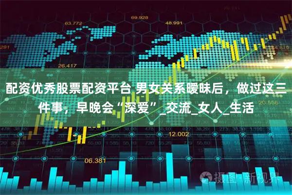配资优秀股票配资平台 男女关系暧昧后，做过这三件事，早晚会“深爱”_交流_女人_生活