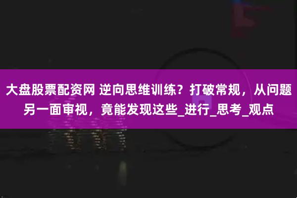 大盘股票配资网 逆向思维训练？打破常规，从问题另一面审视，竟能发现这些_进行_思考_观点