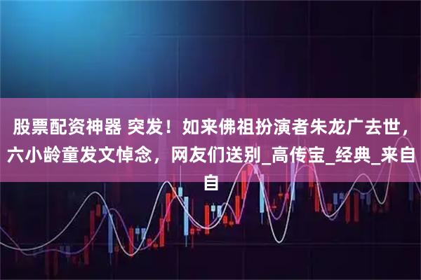 股票配资神器 突发！如来佛祖扮演者朱龙广去世，六小龄童发文悼念，网友们送别_高传宝_经典_来自