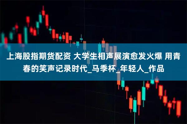 上海股指期货配资 大学生相声展演愈发火爆 用青春的笑声记录时代_马季杯_年轻人_作品