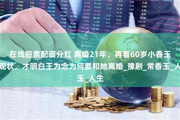 在线股票配资分红 离婚21年，再看60岁小香玉的现状，才明白王为念为何要和她离婚_豫剧_常香玉_人生