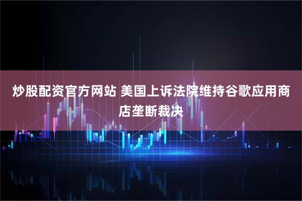 炒股配资官方网站 美国上诉法院维持谷歌应用商店垄断裁决