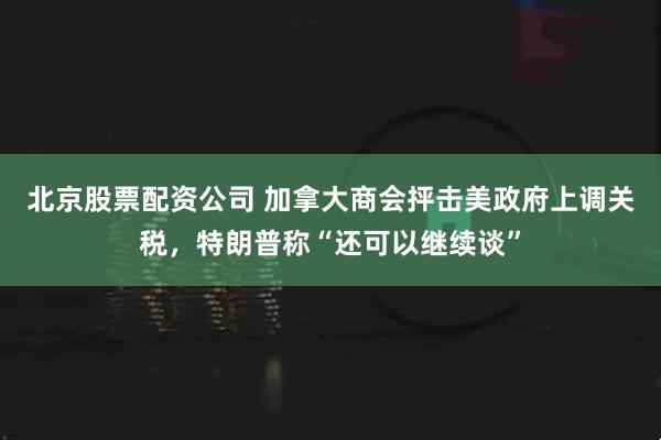 北京股票配资公司 加拿大商会抨击美政府上调关税，特朗普称“还可以继续谈”