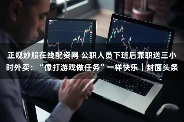 正规炒股在线配资网 公职人员下班后兼职送三小时外卖：“像打游戏做任务”一样快乐｜封面头条