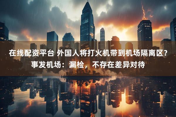 在线配资平台 外国人将打火机带到机场隔离区？事发机场：漏检，不存在差异对待