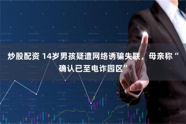 炒股配资 14岁男孩疑遭网络诱骗失联，母亲称“确认已至电诈园区”