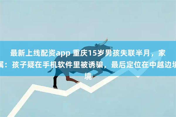 最新上线配资app 重庆15岁男孩失联半月，家属：孩子疑在手机软件里被诱骗，最后定位在中越边境