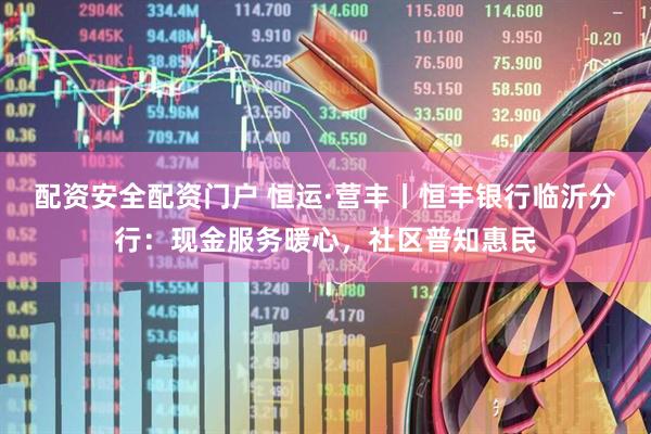 配资安全配资门户 恒运·营丰丨恒丰银行临沂分行：现金服务暖心，社区普知惠民