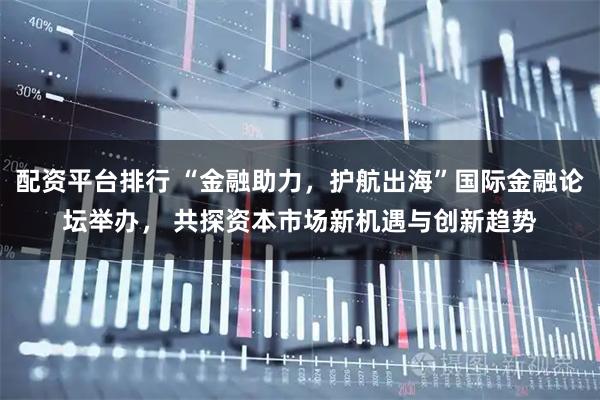 配资平台排行 “金融助力，护航出海”国际金融论坛举办， 共探资本市场新机遇与创新趋势