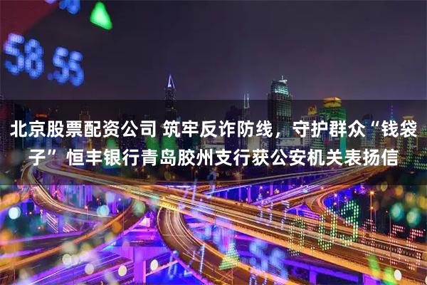 北京股票配资公司 筑牢反诈防线，守护群众“钱袋子” 恒丰银行青岛胶州支行获公安机关表扬信