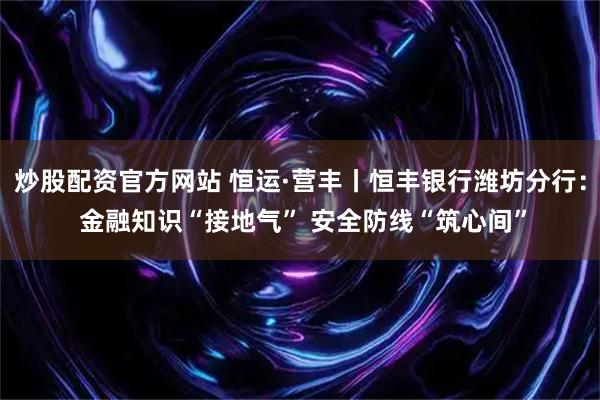 炒股配资官方网站 恒运·营丰丨恒丰银行潍坊分行： 金融知识“接地气” 安全防线“筑心间”