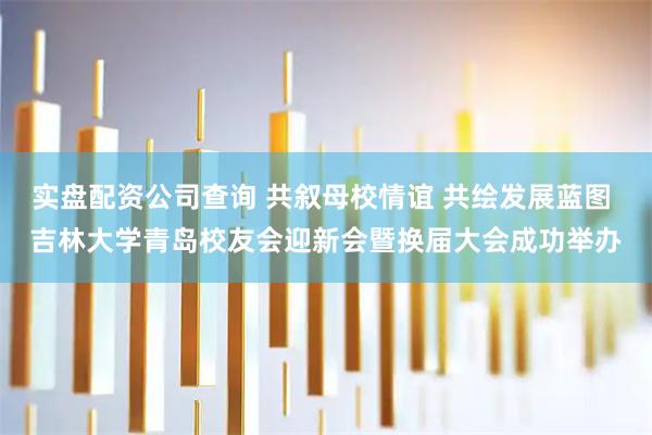 实盘配资公司查询 共叙母校情谊 共绘发展蓝图 吉林大学青岛校友会迎新会暨换届大会成功举办