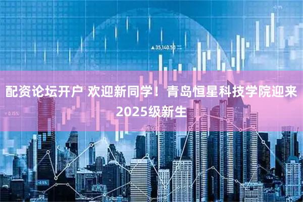 配资论坛开户 欢迎新同学！青岛恒星科技学院迎来2025级新生