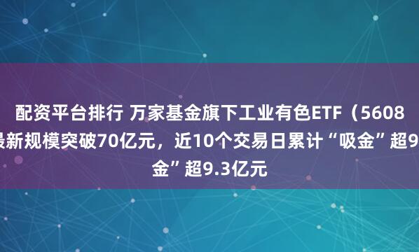 配资平台排行 万家基金旗下工业有色ETF（560860）最新规模突破70亿元，近10个交易日累计“吸金”超9.3亿元