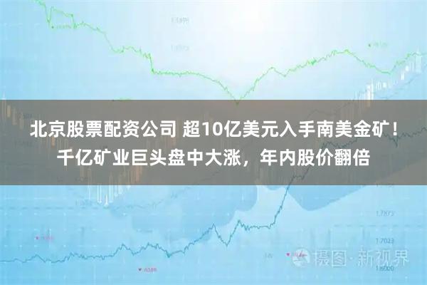 北京股票配资公司 超10亿美元入手南美金矿！千亿矿业巨头盘中大涨，年内股价翻倍