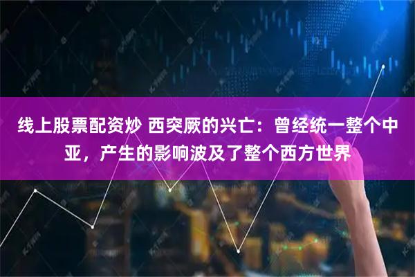 线上股票配资炒 西突厥的兴亡：曾经统一整个中亚，产生的影响波及了整个西方世界