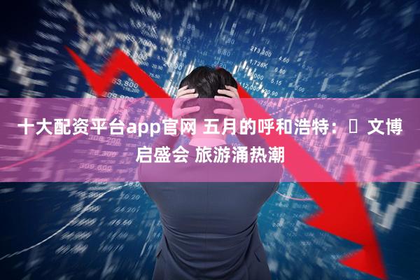 十大配资平台app官网 五月的呼和浩特：​文博启盛会 旅游涌热潮