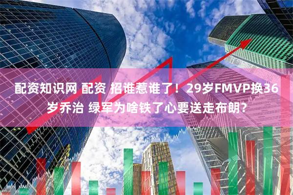 配资知识网 配资 招谁惹谁了！29岁FMVP换36岁乔治 绿军为啥铁了心要送走布朗？
