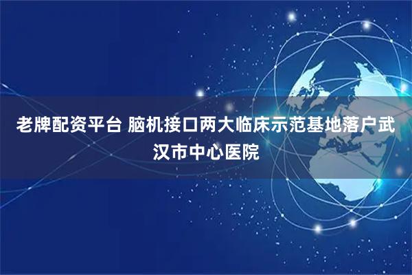 老牌配资平台 脑机接口两大临床示范基地落户武汉市中心医院
